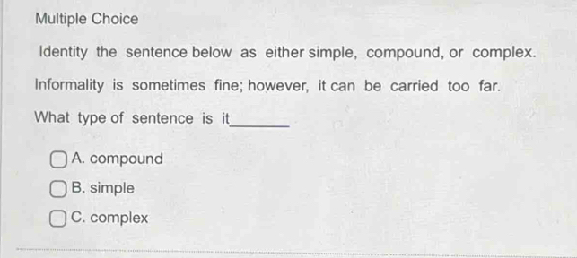 Identity the sentence below as either simple, compound, or complex.
Informality is sometimes fine; however, it can be carried too far.
What type of sentence is it
_
A. compound
B. simple
C. complex