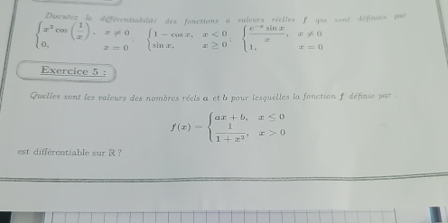 Discutes la différentialilité des lonctions d valeurs réelles f qui sont définies par
beginarrayl x^2cos ( 1/x ),x!= 0 0,x=0endarray. beginarrayl 1-cos x,x<0 sin x,x≥ 0endarray. , beginarrayl  (e^(-x)sin x)/x ,x!= 0 1,x=0endarray.
Exercice 5 :
Quelles sont les valeurs des nombres réels a et b pour lesquelles la fonction f définie par :
f(x)=beginarrayl ax+b,x≤ 0  1/1+x^2 ,x>0endarray.
est différentiable sur R ?