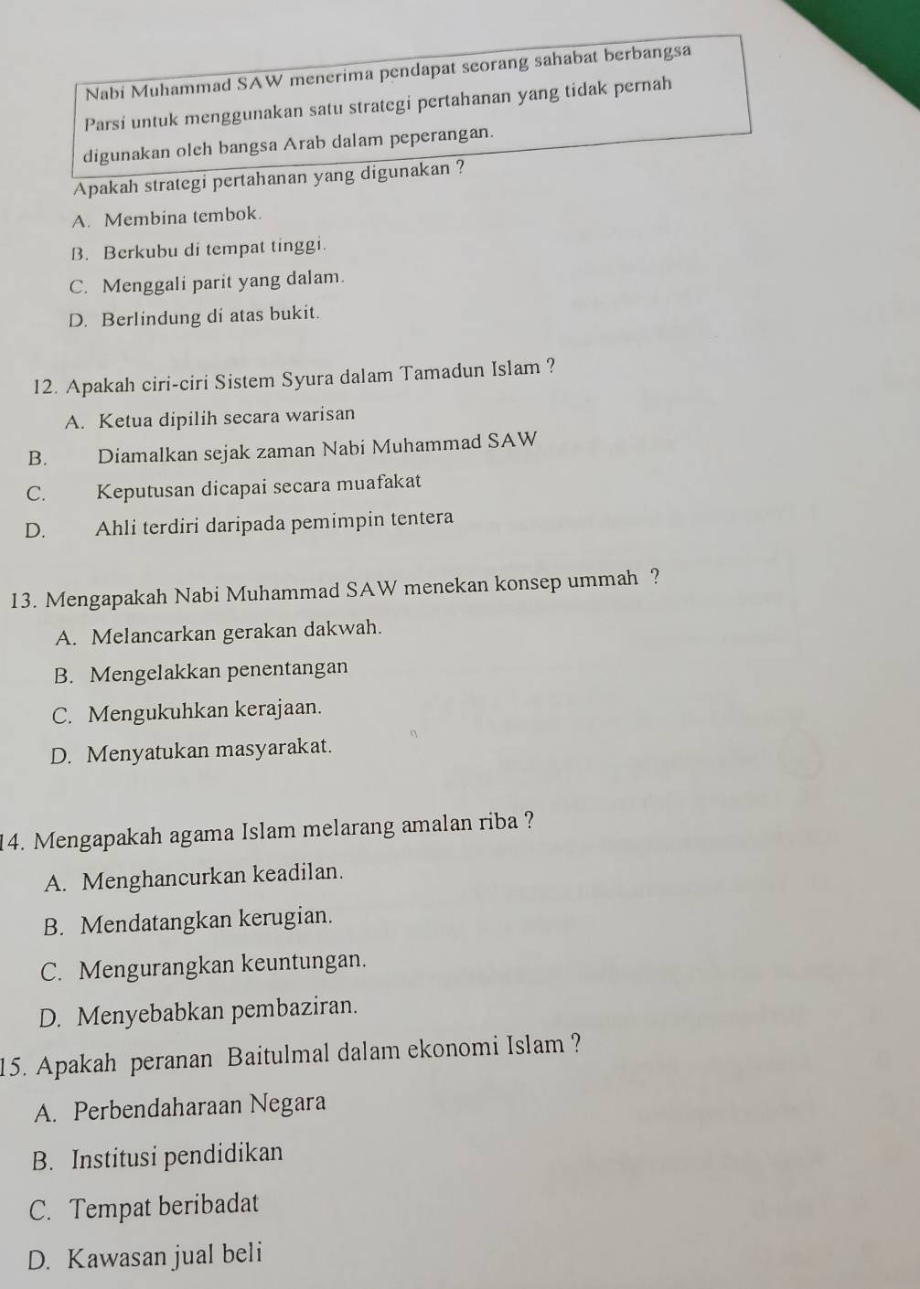 Nabi Muhammad SAW menerima pendapat seorang sahabat berbangsa
Parsi untuk menggunakan satu strategi pertahanan yang tidak pernah
digunakan oleh bangsa Arab dalam peperangan.
Apakah strategi pertahanan yang digunakan ?
A. Membina tembok.
B. Berkubu di tempat tinggi.
C. Menggali parit yang dalam.
D. Berlindung di atas bukit.
12. Apakah ciri-ciri Sistem Syura dalam Tamadun Islam ?
A. Ketua dipilih secara warisan
B. Diamalkan sejak zaman Nabi Muhammad SAW
C. Keputusan dicapai secara muafakat
D. Ahli terdiri daripada pemimpin tentera
13. Mengapakah Nabi Muhammad SAW menekan konsep ummah ?
A. Melancarkan gerakan dakwah.
B. Mengelakkan penentangan
C. Mengukuhkan kerajaan.
D. Menyatukan masyarakat.
14. Mengapakah agama Islam melarang amalan riba ?
A. Menghancurkan keadilan.
B. Mendatangkan kerugian.
C. Mengurangkan keuntungan.
D. Menyebabkan pembaziran.
15. Apakah peranan Baitulmal dalam ekonomi Islam ?
A. Perbendaharaan Negara
B. Institusi pendidikan
C. Tempat beribadat
D. Kawasan jual beli