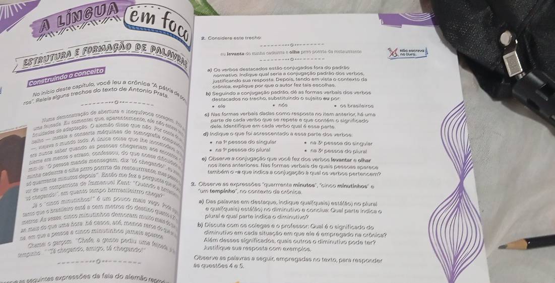 A LINGUA
em foc 2. Considere este trecho
su levanta do minha cadeirma e olha prro porre de resteurmente H  
Estrutura e formação de Palavra;
_
normativo. Indique qual seria a conjugação padrão dos verbos.
Construindo o conceito
a) Os verbos destacados estão conjugados fora do padrão
justificando sua resposta. Depois, tendo em vista o contexto da
crônica, explique por que o autor fez tais escolhas.
No início deste capítulo, você leu a crônica 'A pátria de w b) Seguindo a conjugação padrão, dê as formas verbais dos verbos
ros'. Raleía alguns trechos do texto de Antonio Prata
destacados no trecho, substituindo o sujeito eu por
* ele * nós * os brasilairos
Nums demonstração de abertura e inequívoca córagem fis e). Nas formas verbais dadas como resposta no item anterior, há uma
una fejoada. Eu comental que, aparentemente, ele são esten s parte de cada verbo que se repete e que contém o significado
sculdades de adaptação. O alemão disse que não. Por custa de dele. Identifique em cada verbo qual é essa parte.
salso - mataia e cosserta máquinas de tomografa compin d) Indique o que foi acrescentado a essa parte dos verbos:
naava o mundo todo. A única coisa que lhe incomoden y * na 1ª pessoa do singular na 3ª pessoa do singular
ers sunca saber quando as peseõas chegariam aos escistta ' * na 1ª pessoa do piural na 3 pessoa do plural
ciema em masos o atraso, confessou, do que nossa dificsfifa e) Observe a conjugação que você fez dos verbos levantar e elhar
mn-io ''O pessoe mande menäagem, diz 'tó chegandol', m nos itens anteriores. Nas formas verbais de quais pessoas aparece
minha cadeira e olha prrío porrrta da restaurrianta, das pas também o -a que índica a conjugação à qual os verbos pertencem?
sé quarenta minutos depois''. Então me fex a perguni pei
ur de um compatríota de Immanuel Kant: 'Quando a Ms 3. Observe as expressões ''quarrrenta minutos'', ''cinco minutinhos'' e
vi chegando!", em quanto tempo brifrasileitrro chega?  ''um tempinhe'', no contexto da crônica
Já o "sinco minutinhos!" é um pouco mais vago 199 99 a) Das palavras em destaque, indique qual(quais) está(ão) no plural
este que e prastleiro está a com metros do destino quase 10 e qual(quais) está(ão) no diminutivo e conciua: Qual parte indica o
auos. As veses, sinco minutinhos demoram muito maf plural e qual parte indica o diminutivo?
mais do que ama bora, ná casos, atá, menos raros de qes b) Discuta com os colegas e o professor: Qual é o significado do
diminutivo em cada situação em que ele é empregado na crônica?
em que a pesaoa a cinco minutinhos jamais aparsa  Além desses significados, quais outros o diminutivo pode ter?
Chamei o garçom. 'Chafe, a gente pediu uma fejal  Justifique sua resposta com exempios.
pisso ''Tá chegando, amigo, tá chegando!''
Observe as palavras a seguir, empregadas no texto, para responder
as questões 4 e 5.
=  eqintes expressões da fala do alemão re