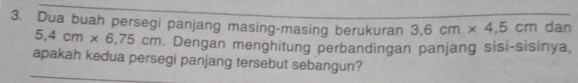 Dua buah persegi panjang masing-masing berukuran 3,6cm* 4,5cm dan
5,4cm* 6,75cm. . Dengan menghitung perbandingan panjang sisi-sisinya, 
apakah kedua persegi panjang tersebut sebangun?