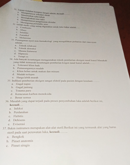 Tujuan tindakan kompres hangat adalal, kecuali._
a. Memperlancar sirkulasi darah
b. Menurunkan syhu tubuh
c. Meningkatkan rasa sakit
d. Memperiancar pengeluaran eksudat
e. Merangsang peristaltie usus
32. Istilah medis yang sering digunakan untuk luka bakar adalah..
a. Combustio
b. Abses
d. Furunkel c. Selulitis
e. Melanoma
33. Penanganan nyeri non-farmakologi yang mengalihkan perhatian dari rasa syeri
adalah.…--
a. Teknik relaksasi
b. Teknik distraksi
c. Masase kutaneus
d. Hipnosis
e. Terapi es
34. Ada banyak keuntungan menggunakan teknik pemberian oksigen nasal kanul.Manakah
yang tidak termasuk keuntungan pemberian ksigen nasal kanul adalah..
a. Toleransi klien baik
b. Pemasangannya mudah
c. Klien bebas untuk makan dan minum
d. Mudah terlepas
e. Harga lebih murah
35. Indikasi pemberian oksigen sangat efektif pada pasien dengan keadaan_
a. Gagal napas
b. Gagal jantung
c. Trauma paru
d. Keracunan karbon monoksida
e. Benar semua
36. Masalah yang dapat terjadi pada proses penyembuhan luka adalah berikut ini.
kecuali…
a. Infeksi
b. Perdarahan
c. Flebitis
d. Dehisens
e. Eviserasi
37. Bakm isntrumen merupakan alat-alat steril.Berikut ini yang termasuk alat yang harus
steril pada saat perawatan luka, kecuali. . .
a. Bengkok
b. Pinset anatomis
c. Pinset sirugis