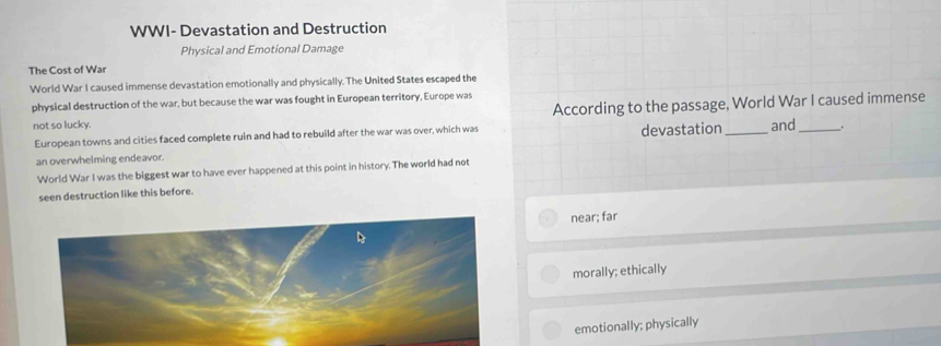 WWI- Devastation and Destruction
Physical and Emotional Damage
The Cost of War
World War I caused immense devastation emotionally and physically. The United States escaped the
physical destruction of the war, but because the war was fought in European territory, Europe was
not so lucky. According to the passage, World War I caused immense
European towns and cities faced complete ruin and had to rebuild after the war was over, which was devastation_ and_ _.
an overwhelming endeavor.
World War I was the biggest war to have ever happened at this point in history. The world had not
seen destruction like this before.
near; far
morally; ethically
emotionally; physically