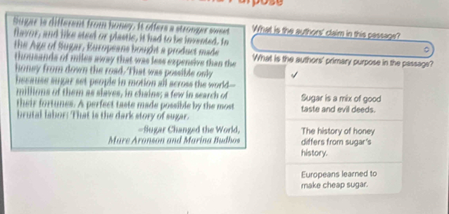 Sugar is different from honey. It offers a stronger seeet What is the authors' claim in this passage?
flavor, and like steel or plastic, it had to be invented. In 。
the Age of Sugar, Europeans bought a product made What is the authors' primary purpose in the passage?
thousands of miles away that was less expensive than the
honey from down the road. That was possible only
because sugar set people in motion all across the world
millions of them as slaves, in chains; a few in search of Sugar is a mix of good
their fortunes. A perfect taste made possible by the most taste and evil deeds.
brutal labor: That is the dark story of sugar.
=Sugar Changed the World, The history of honey
Mure Aronson and Marina Budhos differs from sugar's
history.
Europeans learned to
make cheap sugar.