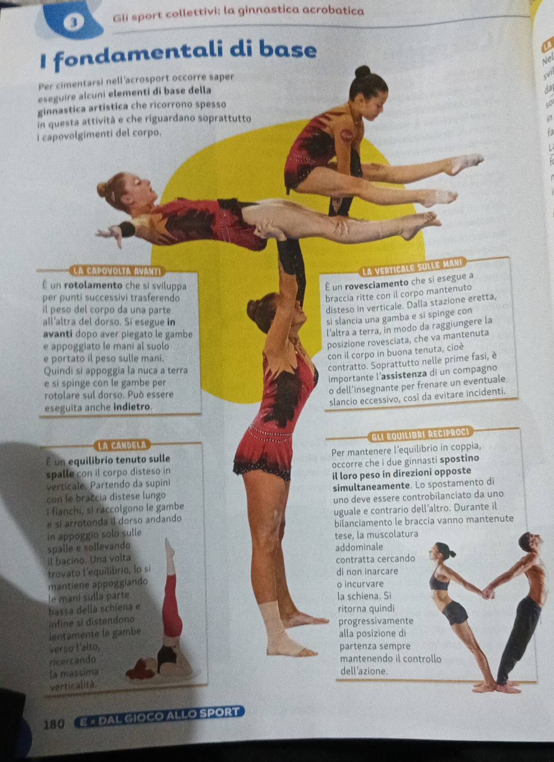 Gli sport collettivi: la ginnastica acrobatica
I fondamentali di base
a
Nel
Per cimentarsi nell 'acrosport occorre saper
svil
eseguire alcuni elementi di base della
ginnastica artistica che ricorrono spesso da
so
in questa attività e che riguardano soprattutto
in
i capovolgimenti del corpo.
La capovolta avarta
la verticale sulle mani
É un rotolamento che si sviluppa
É un rovesciamento che si esegue a
per punti successivi trasferendo
braccia ritte con il corpo mantenuto
il peso del corpo da una parte
disteso in verticale. Dalla stazione eretta,
all'altra del dorso. Si esegue in
si slancia una gamba e si spinge con
avanti dopo aver piegato le gambe
l’altra a terra, in modo da raggiungere la
e appoggiato le mani al suolo
posizione rovesciata, che va mantenuta
e portato il peso sulle mani.
con il corpo in buona tenuta, cioè
Quindi si appoggia la nuca a terra
contratto. Soprattutto nelle prime fasi, è
e si spinge con le gambe per
importante l’assistenza di un compagno
o dell’insegnante per frenare un eventuale
rotolare sul dorso. Può essere
slancio eccessivo, così da evitare incidenti.
eseguita anche indietro.
Gli equilibri recíproci
La CahDela
É un equilibrio tenuto sulle Per mantenere l’equilibrio in coppia,
spalle con il corpo disteso in occorre che i due ginnasti spostino
verticale, Partendo da supini il loro peso in direzioni opposte
con le braccia distese lungo simultaneamente. Lo spostamento di
I fianchi, si raccolgono le gambe uno deve essere controbilanciato da uno
é sí arrotonda il dorso andando uguale e contrario dell’altro. Durante il
in appoggio solo sulle bilanciamento le braccia vanno mantenute
tese, la muscolatura
spalle e sollevando
addominale
il bacino. Una volta
trovato l'equilibrio, lo si contratta cercando
di non inarcare
mantiene appoggiando o incurvare
le mani sulla parte la schiena. Si
bassa dellá schiena e
ritorna quindi
infine si distendono progressivamente
lentamente le gambé alla posizione di
verso f'alto, partenza sempre
ricercando mantenendo il controllo
la massima dell’azione.
verticalità.
12:4 E # DAL GIOCO ALLO SPORT