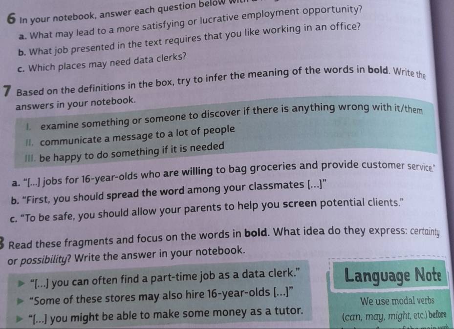 In your notebook, answer each question below WI 
a. What may lead to a more satisfying or lucrative employment opportunity? 
b. What job presented in the text requires that you like working in an office? 
c. Which places may need data clerks? 
7 Based on the definitions in the box, try to infer the meaning of the words in bold. Write the 
answers in your notebook. 
examine something or someone to discover if there is anything wrong with it/them 
I. communicate a message to a lot of people 
III. be happy to do something if it is needed 
a. “[...] jobs for 16-year -olds who are willing to bag groceries and provide customer service” 
b. “First, you should spread the word among your classmates [...]” 
c. “To be safe, you should allow your parents to help you screen potential clients.” 
Read these fragments and focus on the words in bold. What idea do they express: certainty 
or possibility? Write the answer in your notebook. 
“[...] you can often find a part-time job as a data clerk.” Language Note 
“Some of these stores may also hire 16 -year-olds [...]” 
We use modal verbs 
“[...] you might be able to make some money as a tutor. (can, may, might, etc.) before