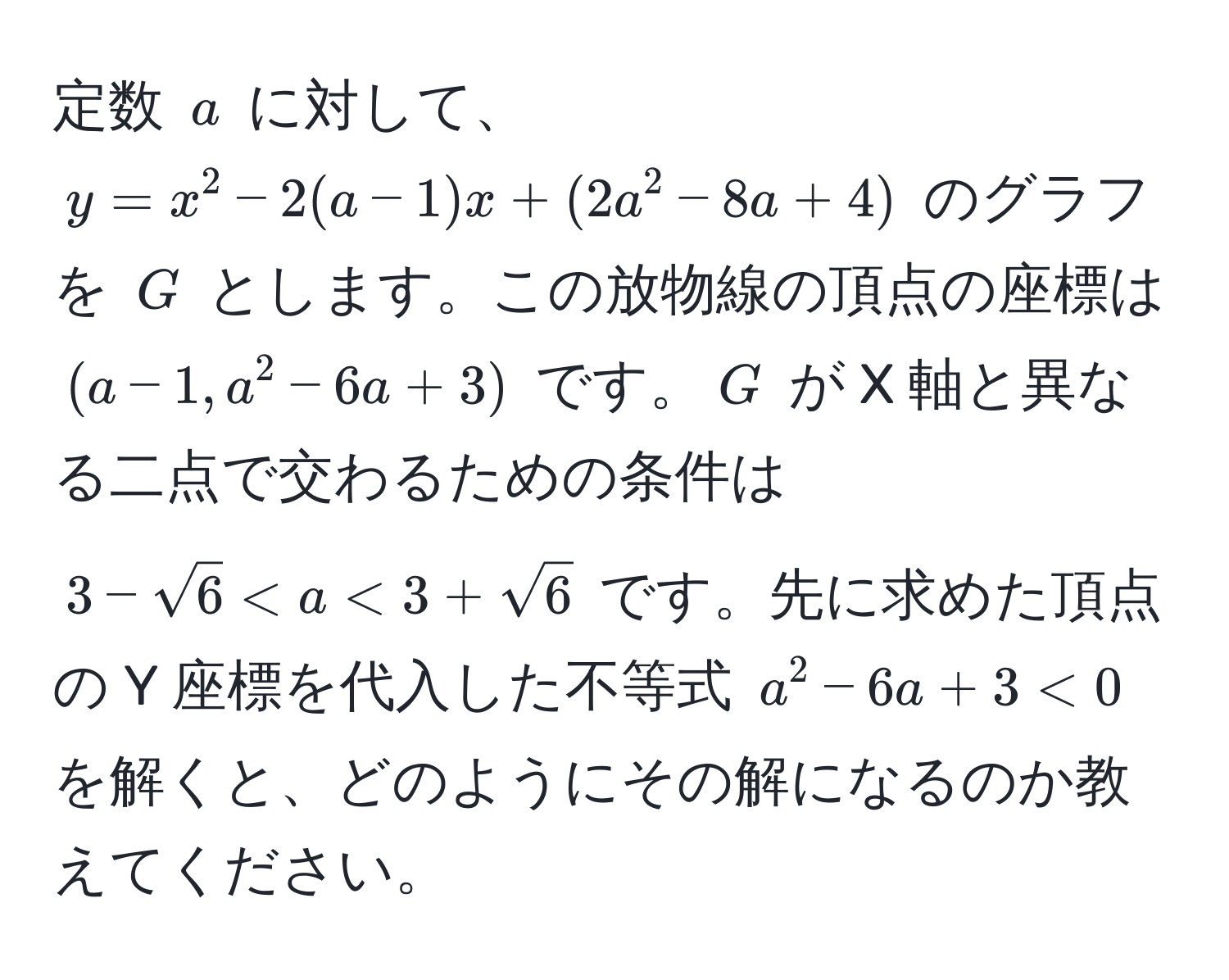 定数 ( a ) に対して、 ( y = x^(2 - 2(a - 1)x + (2a^2 - 8a + 4) ) のグラフを ( G ) とします。この放物線の頂点の座標は ( (a - 1, a^2 - 6a + 3) ) です。( G ) が X 軸と異なる二点で交わるための条件は ( 3 - sqrt(6) < a < 3 + sqrt6) ) です。先に求めた頂点の Y 座標を代入した不等式 ( a^2 - 6a + 3 < 0 ) を解くと、どのようにその解になるのか教えてください。