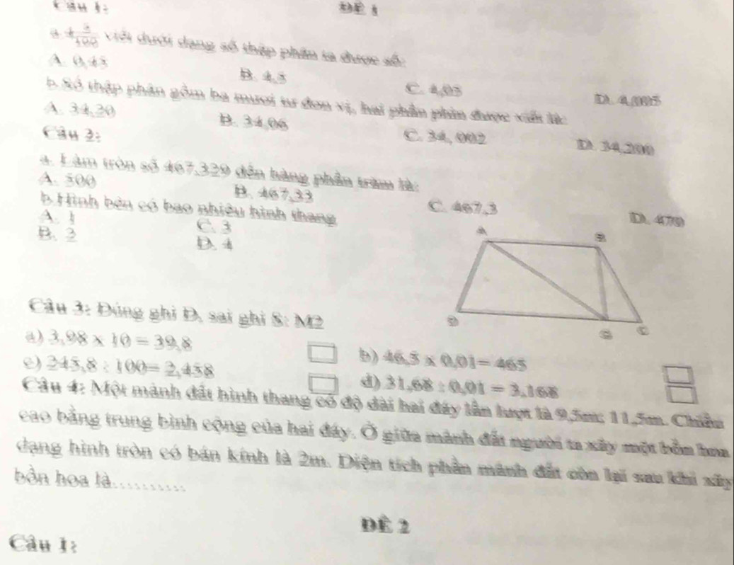 DE 1
+ 3/100  Viới dưới dạng số thập phần ta được số:
A. 0,45 B. 4.5
C. 4,05 D4(19) 5
b Số thập phân gồm ba mươi tư đơn vị, hai phần phim được viết lắc
A. 34,20 B. 34,06 D. 34,200
Câu 2: C. 34, 002
a. Làm tròn số 467,329 đến hàng phần trìm là:
A. 500 B. 467,33
C. 467.3
b Hình bên có bao nhiều hình thang
A. 1 C. 3
B. 2 D. 4
Câu 3: Đúng ghi D, sai ghi S: M2
a) 3.98* 10=39.8
□ )
e) 245,8:100=2,458 46.dot 3* 0.01=465
□ d) 31.68:0.01=3.1608
 □ /□   
Câu 4: Một mành đất hình thang có độ dài hai đây lần lượt là 9,5m; 11,5m. Chiẩn
cao bằng trung bình cộng của hai đây. Ở giữa mành đất người ta xây một bồm hoa
dạng hình tròn có bán kính là 2m. Diện tích phần mãnh đất còn lại sau khi xấy
bồn hoa là..........
Đề 2
Câu 1: