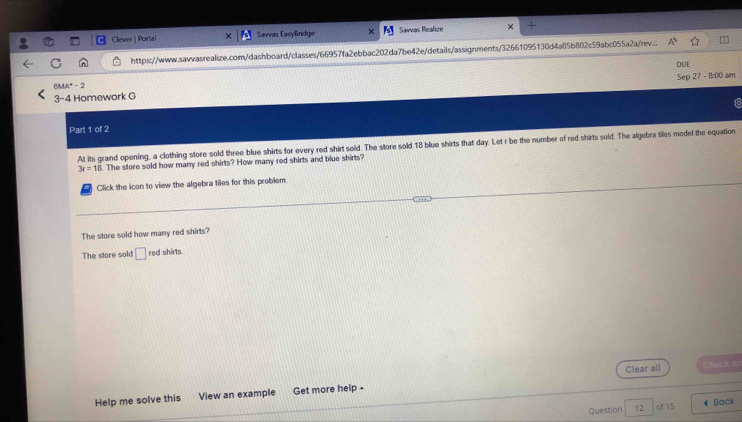Clever | Portal Sawas EasyBridge Savvas Realize
https://www.sawvasrealize.com/dashboard/classes/66957fa2ebbac202da7be42e/details/assignments/32661095130d4a85b802c59abc055a2a/rev... A^b 
DUE
BMA"- 2 Sep 27-8:00am 
3-4 Homework G
ic
Part 1 of 2
At its grand opening, a clothing store sold three blue shirts for every red shirt sold. The store sold 18 blue shirts that day. Let r be the number of red shirts sold. The algebra tiles model the equation
3r=12. The store sold how many red shirts? How many red shirts and blue shirts?
Click the icon to view the algebra tiles for this problem.
The store sold how many red shirts?
The store sold □ red shirts.
Clear all Chack an
Help me solve this View an example Get more help -
Question 12 of 15 4 Back