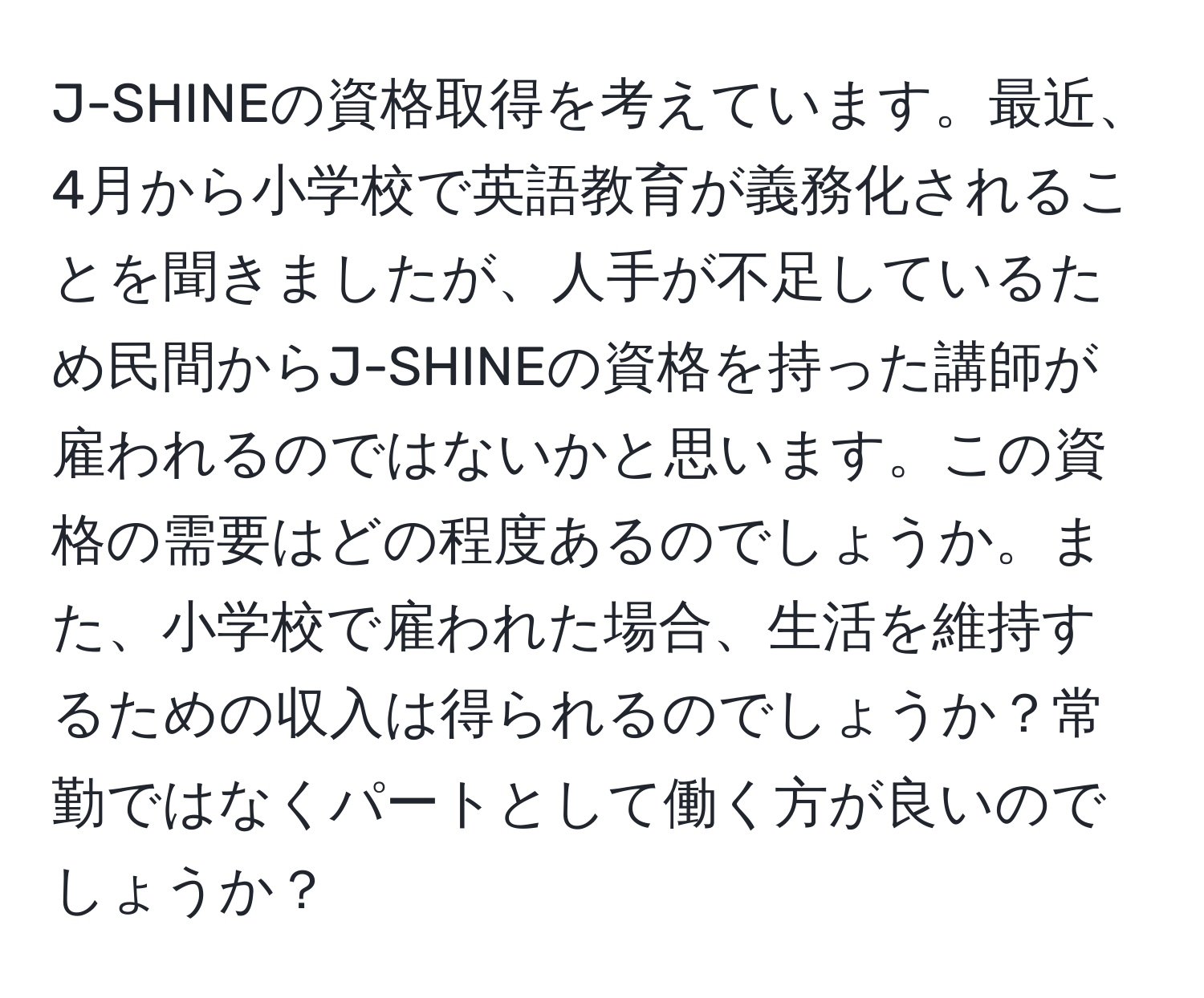 J-SHINEの資格取得を考えています。最近、4月から小学校で英語教育が義務化されることを聞きましたが、人手が不足しているため民間からJ-SHINEの資格を持った講師が雇われるのではないかと思います。この資格の需要はどの程度あるのでしょうか。また、小学校で雇われた場合、生活を維持するための収入は得られるのでしょうか？常勤ではなくパートとして働く方が良いのでしょうか？