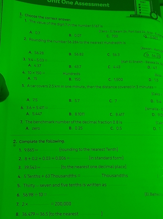 TEST
Unit One Assessment
1. Choose the correct answer
1. The value of the digit 7 in the number 5.167 is
A. 0.7
(Cairo - El Salam 24, Port Said 24 , Giza - El He)
B. 0.07 C. 700 D. 0.007
2. Rounding the number 56 284 to the nearest Hundredth is
[Aswan Komo
A. 56.28 B. 56.82 C. 56.3 D. 56,29
3. 9.4-5.03= [Kafr El Sheikh - Bayala 24 S
A. 4.37 B. 43.7 C. 4.43 D. 41
[Giza
4. 10* 150= Hundreds D. 1.5
A. 15 B. 150 C. 1,500
5. A car covers 2.5 km in one minute, then the distance covered in 3 minutes =
[Cairo
A. 7.5 B. 5.7 C. 7 D. 5.4
6. 3.6+5.411= (Ismailia - E
A. 5.447 B. 8.1011 C. B. 417 D. 9.0
7. The benchmark number of the decimal fraction 0.8 is [Cair
A. zero B. 0.25 C. 0.5 D. 1
2. Complete the following.
1. 9.865approx _[rounding to the nearest Tenth]
2. 8+0.2+0.03+0.006= _ (in standard form]
3. 39.543approx _[to the nearest one decimal place]
4. 5 Tenths + 63 Thousandths = _ Thousandths
5. Thirty - seven and five tenths is written as_
6. 56.98/ 10= _[El Beheir,
7. 2* _  =200,000
8. 36.479=36.5 (to the nearest_