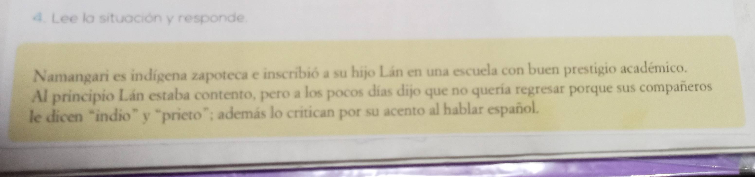 Lee la situación y responde. 
Namangari es indígena zapoteca e inscribió a su hijo Lán en una escuela con buen prestigio académico. 
Al principio Lán estaba contento, pero a los pocos días dijo que no quería regresar porque sus compañeros 
le dicen “indio” y “prieto”; además lo critican por su acento al hablar español.