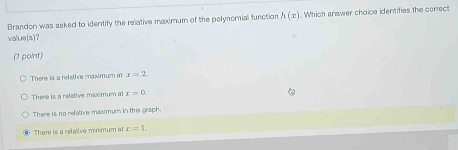 Brandon was asked to identify the relative maximum of the polynomial function h(x). Which answer choice identifies the correct
value(s)?
(1 point)
There is a relative maximum at x=2.
There is a relative maximum at x=0.
There is no relative maximum in this graph.
There is a relative minimum at x=1.