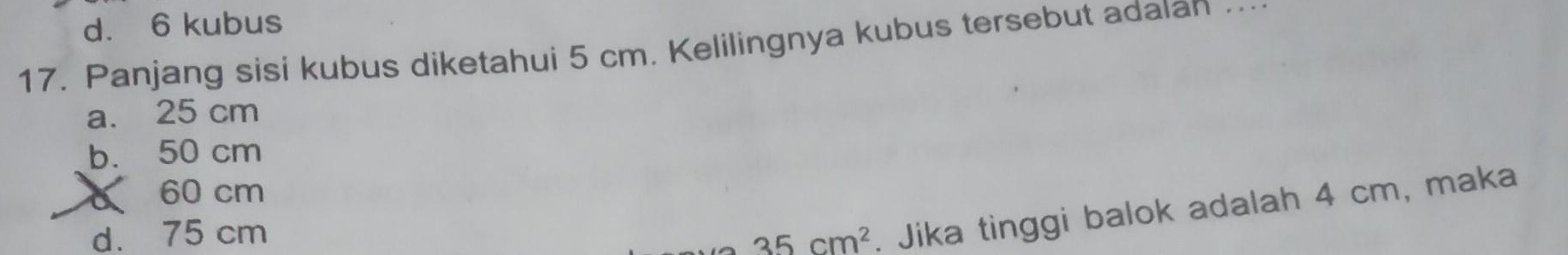 d. 6 kubus
17. Panjang sisi kubus diketahui 5 cm. Kelilingnya kubus tersebut adaian …
a. 25 cm
b. 50 cm
60 cm
d. 75 cm
35cm^2. Jika tinggi balok adalah 4 cm, maka