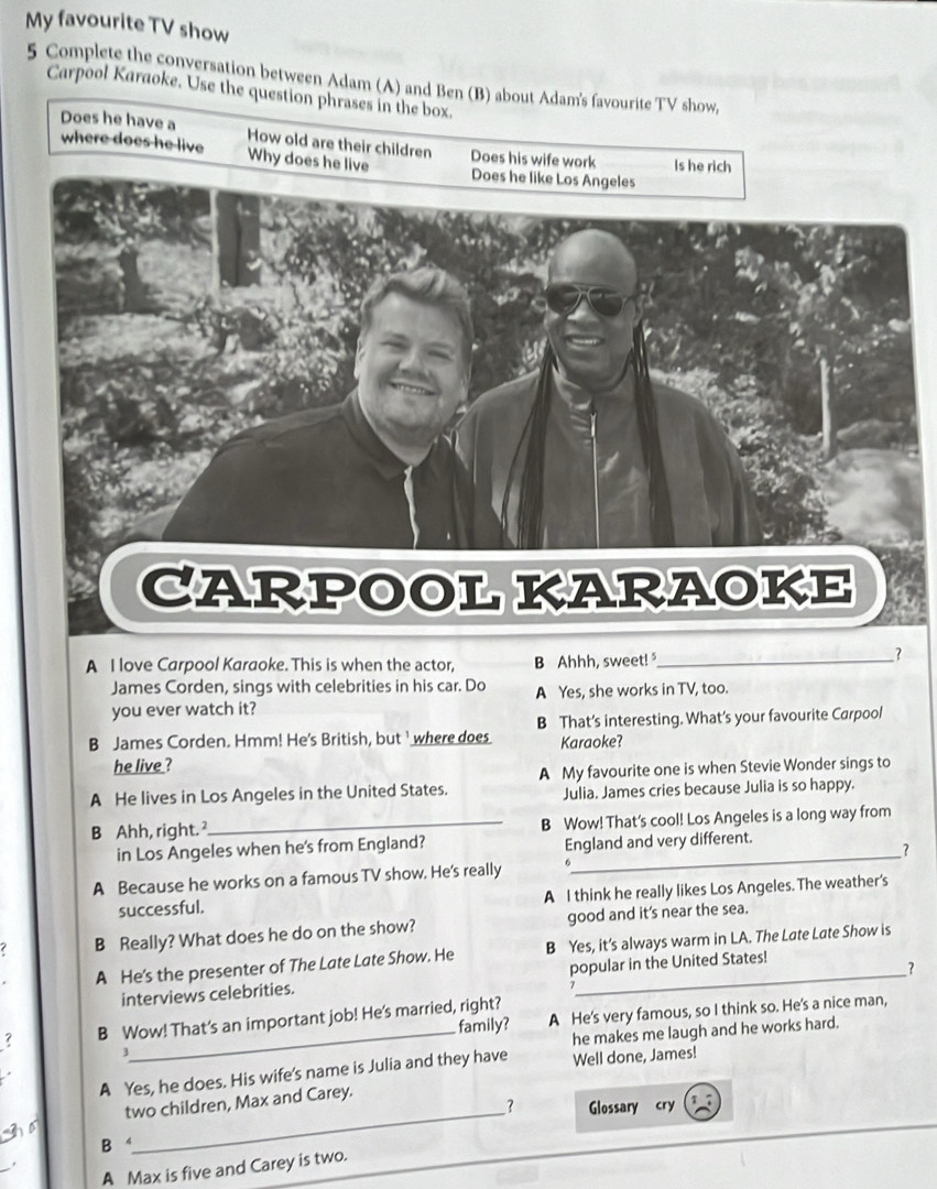 My favourite TV show
5 Complete the conversation between Adam (A) and Ben (B) about Adam's favourite TV show,
Carpool Karaoke. Use the question phrases in the box.
Does he have a
where does he live How old are their children Does his wife work Is he rich
Why does he live 
A I love Carpool Karaoke. This is when the actor, B Ahhh, sweet!_
_?
James Corden, sings with celebrities in his car. Do
you ever watch it? A Yes, she works in TV, too.
B James Corden. Hmm! He's British, but ' where does B That’s interesting. What’s your favourite Carpool
he live ? Karaoke?
A My favourite one is when Stevie Wonder sings to
A He lives in Los Angeles in the United States. Julia. James cries because Julia is so happy.
B Ahh, right._ B Wow! That's cool! Los Angeles is a long way from
in Los Angeles when he's from England? England and very different.
A Because he works on a famous TV show. He's really __?
successful. A I think he really likes Los Angeles. The weather's
7 B Really? What does he do on the show? good and it's near the sea.
A He's the presenter of The Late Late Show. He B Yes, it’s always warm in LA. The Late Late Show is
interviews celebrities. popular in the United States!
?
family? A He's very famous, so I think so. He's a nice man,
7 B Wow! That's an important job! He's married, right?
he makes me laugh and he works hard.
3
A Yes, he does. His wife's name is Julia and they have Well done, James!
two children, Max and Carey.
?
So _Glossary cry
B
A Max is five and Carey is two.