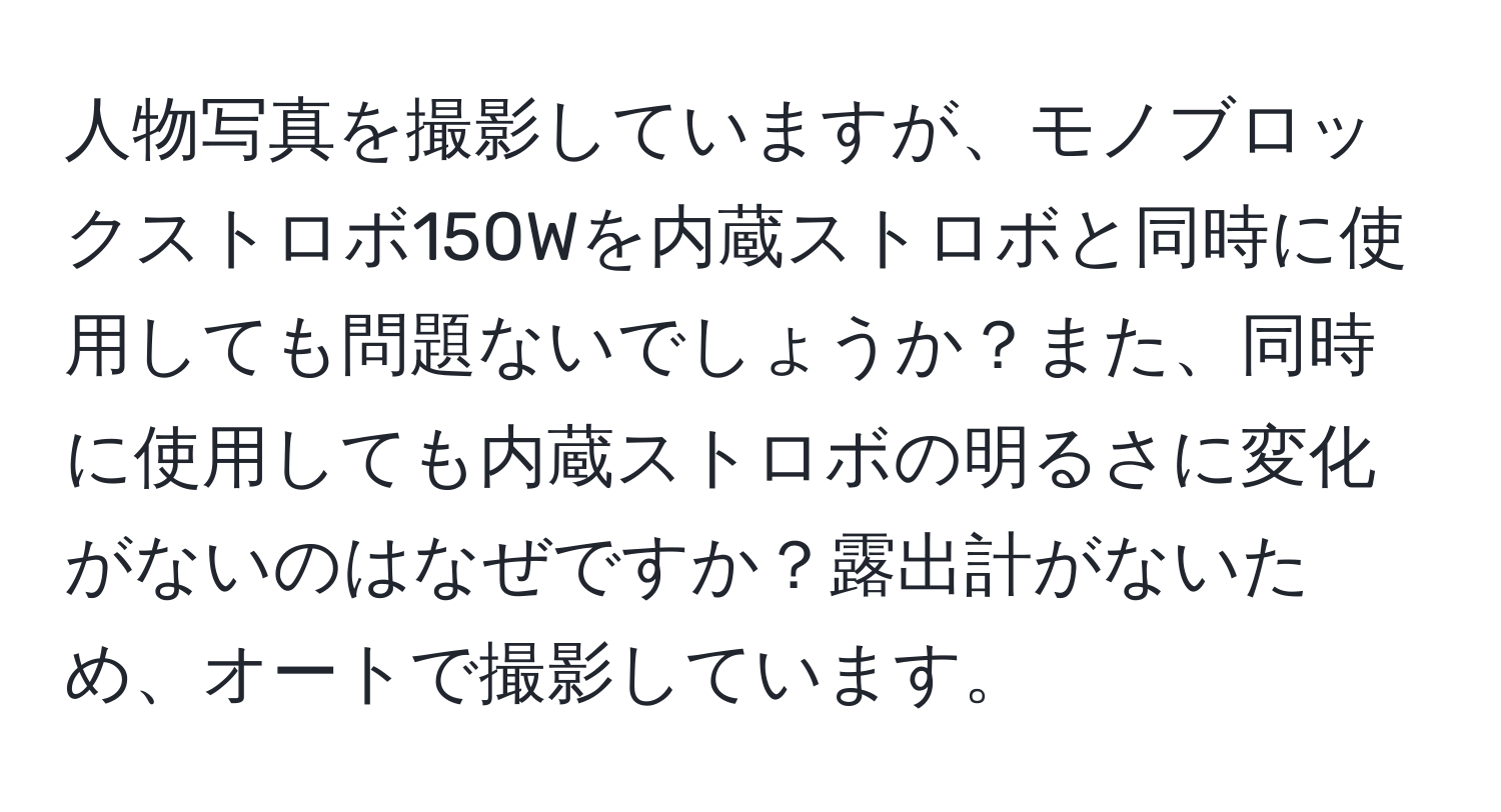 人物写真を撮影していますが、モノブロックストロボ150Wを内蔵ストロボと同時に使用しても問題ないでしょうか？また、同時に使用しても内蔵ストロボの明るさに変化がないのはなぜですか？露出計がないため、オートで撮影しています。