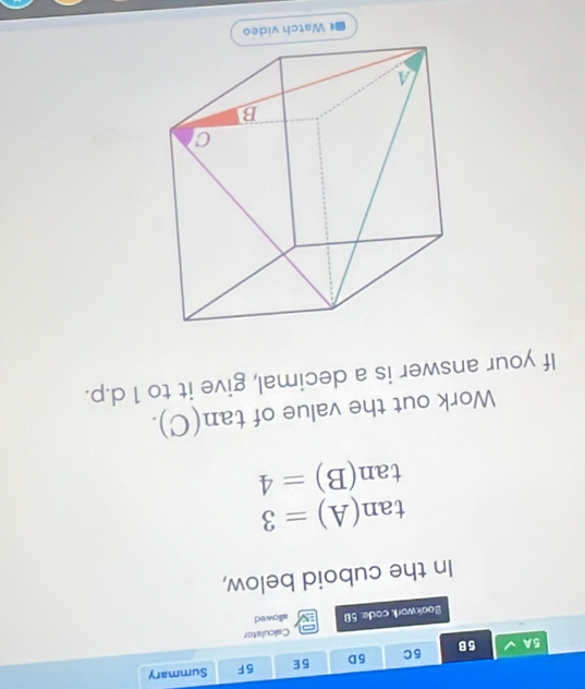 5A 5B 5C 5D 5E 5F Summary 
Calculstor 
Bookwork code. 5B allowed 
In the cuboid below,
tan (A)=3
tan (B)=4
Work out the value of tan (C). 
If your answer is a decimal, give it to 1 d.p.