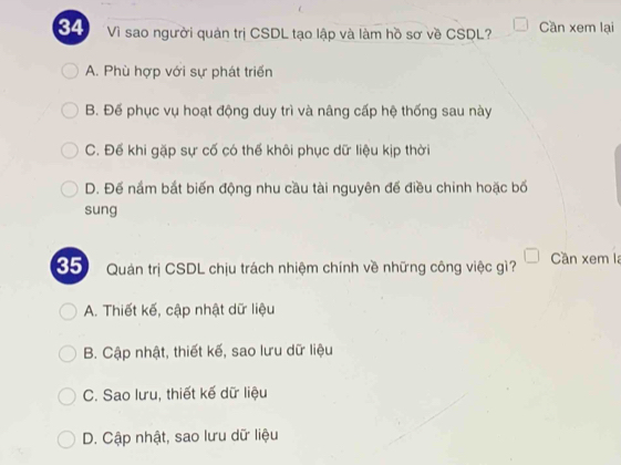 Vì sao người quản trị CSDL tạo lập và làm hồ sơ về CSDL? Cần xem lại
A. Phù hợp với sự phát triển
B. Đế phục vụ hoạt động duy trì và nâng cấp hệ thống sau này
C. Để khi gặp sự cố có thể khôi phục dữ liệu kịp thời
D. Đế nắm bắt biến động nhu cầu tài nguyên đế điều chinh hoặc bố
sung
35) Quản trị CSDL chịu trách nhiệm chính về những công việc gì? Cần xem la
A. Thiết kế, cập nhật dữ liệu
B. Cập nhật, thiết kế, sao lưu dữ liệu
C. Sao lưu, thiết kế dữ liệu
D. Cập nhật, sao lưu dữ liệu