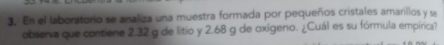 En el laboratorio se analiza una muestra formada por pequeños cristales amarillos y s 
observa que contiene 2.32 g de litio y 2.68 g de oxígeno. ¿Cuál es su fórmula empírica?