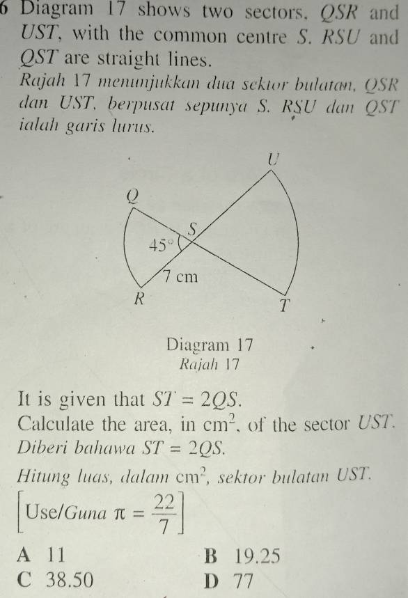 Diagram 17 shows two sectors. QSR and
UST, with the common centre S. RSU and
QST are straight lines.
Rajah 17 menunjukkan dua sektor bulatan, QSR
dan UST, berpusat sepunya S. RSU dan QST
ialah garis lurus.
Diagram 17
Rajah 17
It is given that ST=2QS.
Calculate the area, in cm^2 , of the sector UST .
Diberi bahawa ST=2QS.
Hitung luas, dalam cm^2 , sektor bulatan UST.
Use/Guna π = 22/7 ]
A 11 B 19.25
C 38.50 D 77