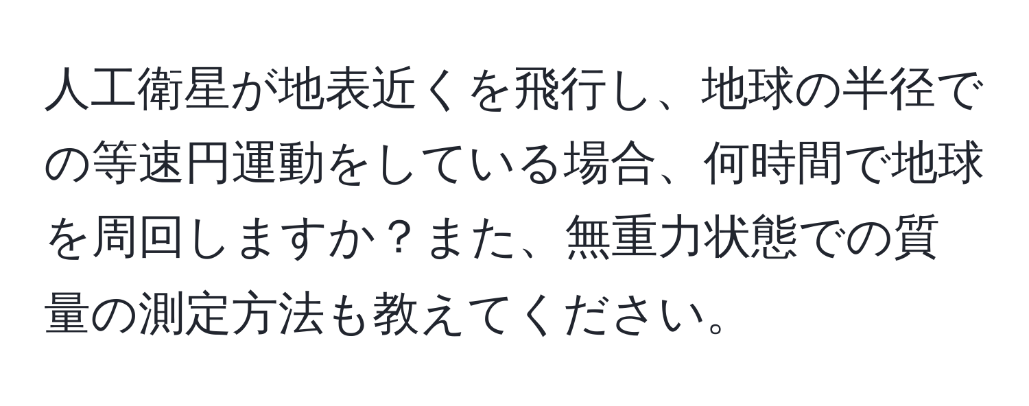 人工衛星が地表近くを飛行し、地球の半径での等速円運動をしている場合、何時間で地球を周回しますか？また、無重力状態での質量の測定方法も教えてください。