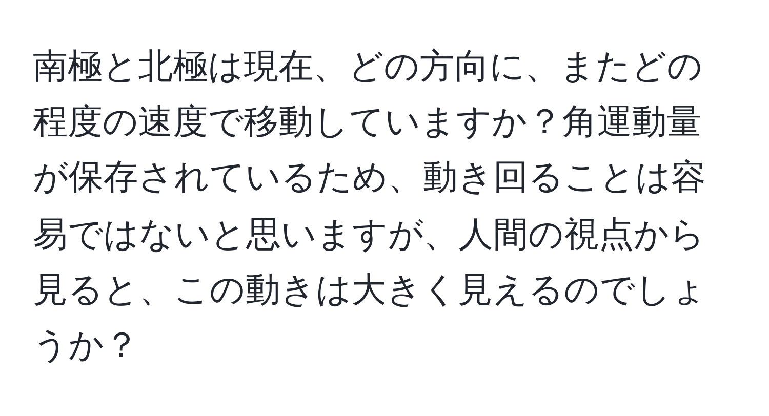 南極と北極は現在、どの方向に、またどの程度の速度で移動していますか？角運動量が保存されているため、動き回ることは容易ではないと思いますが、人間の視点から見ると、この動きは大きく見えるのでしょうか？