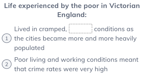 Life experienced by the poor in Victorian
England:
Lived in cramped, beginarrayr a^2· x· x· x· x· x=x* x* x* □  x □ ^circ  conditions as
1the cities became more and more heavily
populated
Poor living and working conditions meant
2
that crime rates were very high