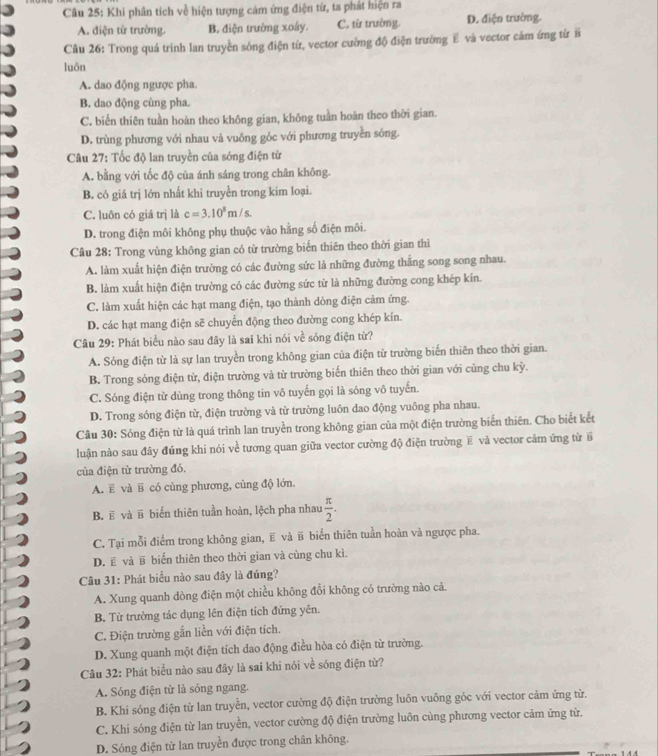 Khí phân tích về hiện tượng cảm ứng điện từ, ta phát hiện ra
A. điện từ trường. B. điện trường xoáy. C. từ trường. D. điện trường.
Câu 26: Trong quả trình lan truyền sông điện từ, vector cường độ điện trường E và vector cảm ứng từ B
luôn
A. dao động ngược pha.
B. dao động cùng pha.
C. biển thiên tuần hoàn theo không gian, không tuần hoàn theo thời gian.
D. trùng phương với nhau và vuông góc với phương truyền sống.
Câu 27: Tốc độ lan truyền của sóng điện từ
A. bằng với tốc độ của ánh sáng trong chân không.
B. có giá trị lớn nhất khi truyền trong kim loại.
C. luôn có giá trị là c=3.10^8m/s.
D. trong điện môi không phụ thuộc vào hằng số điện môi.
Câu 28: Trong vùng không gian có từ trường biến thiên theo thời gian thì
A. làm xuất hiện điện trường có các đường sức là những đường thẳng song song nhau.
B. làm xuất hiện điện trường có các đường sức từ là những đường cong khép kín.
C. làm xuất hiện các hạt mang điện, tạo thành dòng điện cảm ứng.
D. các hạt mang điện sẽ chuyển động theo đường cong khép kín.
Câu 29: Phát biểu nào sau đây là sai khi nói về sóng điện từ?
A. Sóng điện từ là sự lan truyền trong không gian của điện từ trường biến thiên theo thời gian.
B. Trong sóng điện từ, điện trường và từ trường biến thiên theo thời gian với cùng chu kỳ.
C. Sóng điện từ dùng trong thông tin vô tuyến gọi là sóng vô tuyến.
D. Trong sóng điện từ, điện trường và từ trường luôn dao động vuông pha nhau.
Câu 30: Sóng điện từ là quá trình lan truyền trong không gian của một điện trường biến thiên. Cho biết kết
luận nào sau đây đúng khi nói về tương quan giữa vector cường độ điện trường ẽ và vector cảm ứng từ B
của điện từ trường đó.
A. E và ẽ có cùng phương, cùng độ lớn.
B. ẽ và ẽ biển thiên tuần hoàn, lệch pha nhau  π /2 .
C. Tại mỗi điểm trong không gian, ẽ và в biển thiên tuần hoàn và ngược pha.
D. ē và в biến thiên theo thời gian và cùng chu kì.
Câu 31: Phát biểu nào sau đây là đúng?
A. Xung quanh dòng điện một chiều không đổi không có trường nào cả.
B. Từ trường tác dụng lên điện tích đứng yên.
C. Điện trường gắn liền với điện tích.
D. Xung quanh một điện tích dao động điều hòa có điện từ trường.
Câu 32: Phát biểu nào sau đây là sai khi nói về sóng điện từ?
A. Sóng điện từ là sóng ngang.
B. Khi sóng điện từ lan truyền, vector cường độ điện trường luôn vuông góc với vector cảm ứng từ.
C. Khi sóng điện từ lan truyền, vector cường độ điện trường luôn cùng phương vector cảm ứng từ.
D. Sóng điện từ lan truyền được trong chân không.