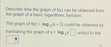 Describe how the graph of f(x) can be obtained from 
the graph of a basic logarithmic function. 
The graph of f(x)=log _3(x+2) could be obtained by 
translating the graph of y=log _3x□ unit(s) to the