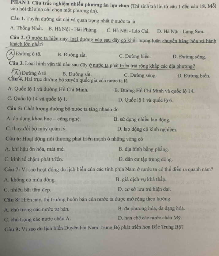 PHÁN I. Câu trắc nghiệm nhiều phương án lựa chọn (Thí sinh trả lời từ câu 1 đến câu 18. Mỗi
câu hỏi thí sinh chỉ chọn một phương án).
Câu 1. Tuyến đường sắt dài và quan trọng nhất ở nước ta là
A. Thống Nhất. B. Hà Nội - Hải Phòng. C. Hà Nội - Lào Cai. D. Hà Nội - Lạng Sơn.
Câu 2. Ở nước ta hiện nay, loại đường nào sau đây có khối lượng luân chuyển hàng hóa và hành
khách lớn nhất?
A. Đường ô tô. B. Đường sắt. C. Đường biển. D. Đường sông.
Cầâu 3. Loại hình vận tải nào sau đây ở nước ta phát triển trải rộng khắp các địa phương?
A.) Đường ô tô. B. Đường sắt. C. Đường sông. D. Đường biển.
Cầu 4. Hai trục đường bộ xuyên quốc gia của nước ta là
A. Quốc lộ 1 và đường Hồ Chí Minh. B. Đường Hồ Chí Minh và quốc lộ 14.
C. Quốc lộ 14 và quốc lộ 1. D. Quốc lộ 1 và quốc lộ 6.
Câu 5: Chất lượng đường bộ nước ta tăng nhanh do
A. áp dụng khoa học - công nghệ. B. sử dụng nhiều lao động.
C. thay đổi bộ máy quản lý. D. lao động có kinh nghiệm.
Câu 6: Hoạt động nội thương phát triển mạnh ở những vùng có
A. khí hậu ôn hòa, mát mẻ. B. địa hình bằng phẳng.
C. kinh tế chậm phát triển. D. dân cư tập trung đông.
Câu 7: Vì sao hoạt động du lịch biển của các tỉnh phía Nam ở nước ta có thể diễn ra quanh năm?
A. không có mùa đông. B. giá dịch vụ khá thấp.
C. nhiều bãi tắm đẹp. D. cơ sở lưu trú hiện đại.
Câu 8: Hiện nay, thị trường buôn bán của nước ta được mở rộng theo hướng
A. chú trọng các nước tư bản. B. đa phương hóa, đa dạng hóa.
C. chú trọng các nước châu Á.  D. hạn chế các nước châu Mỹ.
Câu 9: Vì sao du lịch biển Duyên hải Nam Trung Bộ phát triển hơn Bắc Trung Bộ?