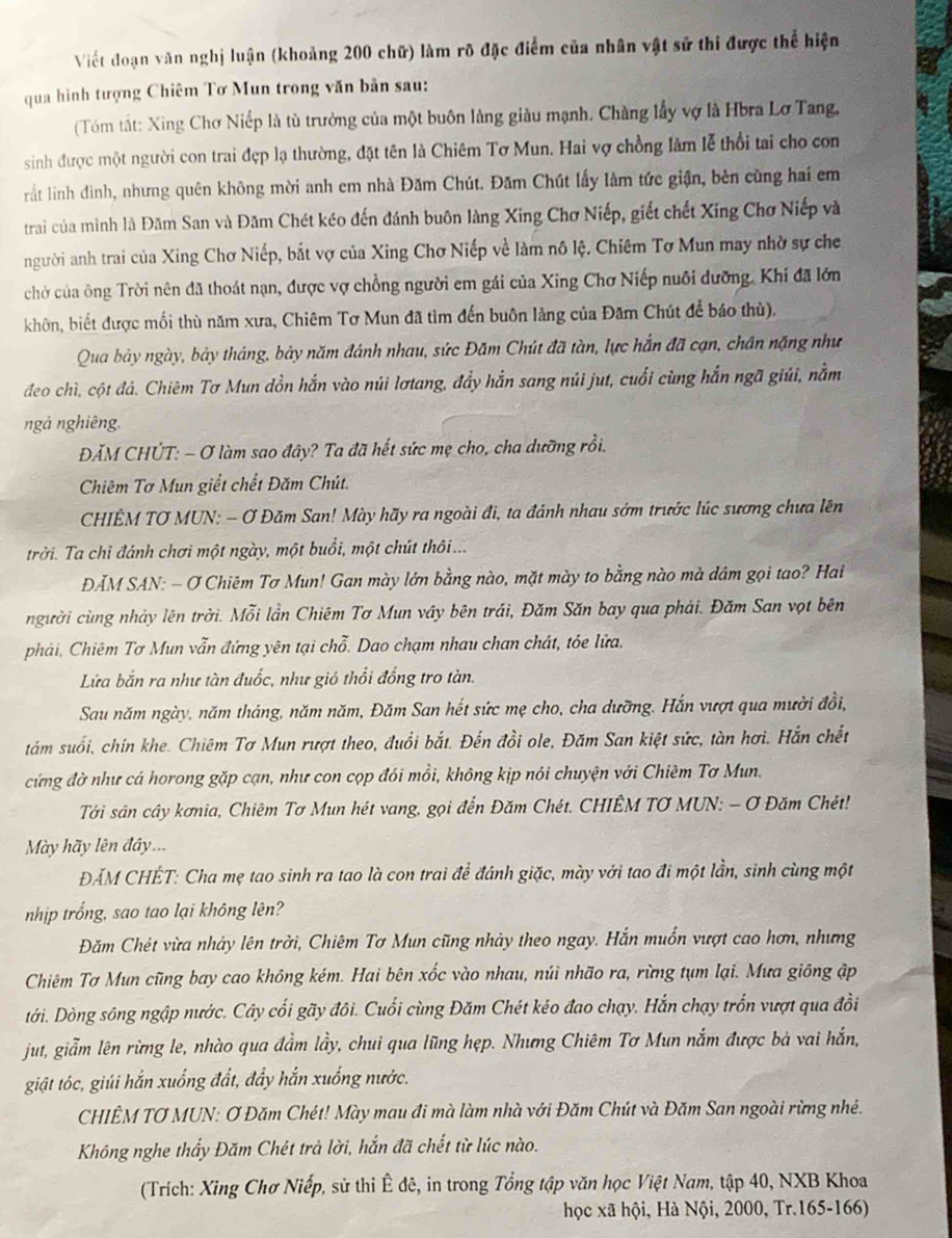 Viết đoạn văn nghị luận (khoảng 200 chữ) làm rõ đặc điểm của nhân vật sử thi được thể hiện
qua hình tượng Chiêm Tơ Mun trong văn bản sau:
(Tóm tất: Xing Chơ Niếp là tù trưởng của một buôn làng giàu mạnh. Chàng lấy vợ là Hbra Lơ Tang,
sinh được một người con trai đẹp lạ thường, đặt tên là Chiêm Tơ Mun. Hai vợ chồng làm lễ thổi tai cho con
rất lình đình, nhưng quên không mời anh em nhà Đăm Chút. Đăm Chút lấy làm tức giận, bên cũng hai em
trai của mình là Đăm San và Đăm Chét kéo đến đánh buôn làng Xing Chơ Niếp, giết chết Xing Chơ Niếp và
người anh trai của Xing Chơ Niếp, bắt vợ của Xing Chơ Niếp về làm nô lệ. Chiêm Tơ Mun may nhờ sự che
chờ của ông Trời nên đã thoát nạn, được vợ chồng người em gái của Xing Chơ Niếp nuôi dưỡng. Khí đã lớn
khôn, biết được mối thù năm xưa, Chiêm Tơ Mun đã tìm đến buôn làng của Đăm Chút để báo thù).
Qua bảy ngày, bảy tháng, bảy năm đánh nhau, sức Đăm Chút đã tàn, lực hắn đã cạn, chân nặng như
đeo chì, cột đá. Chiêm Tơ Mun dồn hắn vào núi lơtang, đẩy hắn sang núi jut, cuối cùng hắn ngã giúi, nằm
ngà nghiêng.
ĐĂM CHÚT: - Ơ làm sao đây? Ta đã hết sức mẹ cho, cha dưỡng rồi.
Chiêm Tơ Mun giết chết Đăm Chút.
CHIÊM TƠ MUN: - Ơ Đăm San! Mày hãy ra ngoài đi, ta đánh nhau sớm trước lúc sương chưa lên
trời. Ta chỉ đánh chơi một ngày, một buổi, một chút thôi...
ĐĂM SAN: - Ơ Chiêm Tơ Mun! Gan mày lớn bằng nào, mặt mày to bằng nào mà dâm gọi tao? Hai
người cùng nhảy lên trời. Mỗi lần Chiêm Tơ Mun vây bên trái, Đăm Săn bay qua phải. Đăm San vọt bên
phải, Chiêm Tơ Mun vẫn đứng yên tại chỗ. Dao chạm nhau chan chát, tóe lửa.
Lửa bắn ra như tàn đuốc, như gió thổi đồng tro tàn.
Sau năm ngày, năm tháng, năm năm, Đăm San hết sức mẹ cho, cha dưỡng. Hắn vượt qua mười đồi,
tám suổi, chín khe. Chiêm Tơ Mun rượt theo, đuổi bắt. Đến đồi ole, Đăm San kiệt sức, tàn hơi. Hắn chết
cứng đờ như cá horong gặp cạn, như con cọp đói mồi, không kịp nói chuyện với Chiêm Tơ Mun.
Tới sân cây kơnia, Chiêm Tơ Mun hét vang, gọi đến Đăm Chét. CHIÊM TƠ MUN: - ơ Đăm Chét!
Mày hãy lên đây...
ĐÁM CHÉT: Cha mẹ tao sinh ra tao là con trai để đánh giặc, mày với tao đi một lần, sinh cùng một
nhịp trống, sao tao lại không lên?
Đăm Chét vừa nhảy lên trời, Chiêm Tơ Mun cũng nhày theo ngay. Hắn muốn vượt cao hơn, nhưng
Chiêm Tơ Mun cũng bay cao không kém. Hai bên xốc vào nhau, núi nhão ra, rừng tụm lại. Mưa giông ập
tới. Dòng sông ngập nước. Cây cối gãy đôi. Cuối cùng Đăm Chét kéo đao chạy. Hắn chạy trốn vượt qua đồi
jut, giẫm lên rừng le, nhào qua đầm lầy, chui qua lũng hẹp. Nhưng Chiêm Tơ Mun nắm được bà vai hắn,
giật tóc, giúi hắn xuống đất, đẩy hắn xuống nước.
CHIÊM TƠ MUN: Ơ Đăm Chét! Mày mau đi mà làm nhà với Đăm Chút và Đăm San ngoài rừng nhề.
Không nghe thấy Đăm Chét trả lời, hắn đã chết từ lúc nào.
(Trích: Xing Chơ Niếp, sử thi Ê đê, in trong Tổng tập văn học Việt Nam, tập 40, NXB Khoa
học xã hội, Hà Nội, 2000, Tr.165-166)