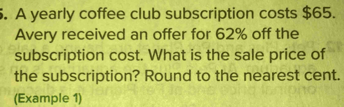 A yearly coffee club subscription costs $65. 
Avery received an offer for 62% off the 
subscription cost. What is the sale price of 
the subscription? Round to the nearest cent. 
(Example 1)