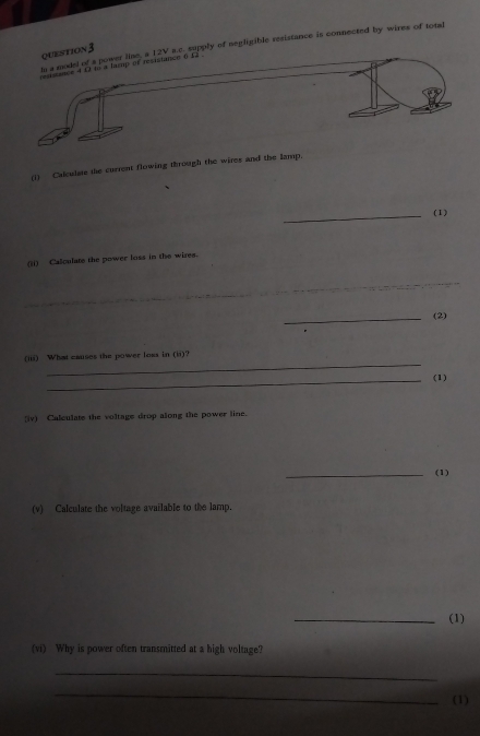 ly of negligible resistance is connected by wires of total 
question3 
(i) Calculase the current flowing through the wires and the lamp. 
_(1) 
(ii) Calculate the power loss in the wires. 
_ 
_ 
_ 
_ 
_(2) 
_ 
(iii) What causes the power loss in (ii)? 
_(1) 
(iv) Calculate the voltage drop along the power line. 
_(1) 
(v) Calculate the voltage available to the lamp. 
_(1) 
(vi) Why is power often transmitted at a high voltage? 
_ 
_ 
(1)