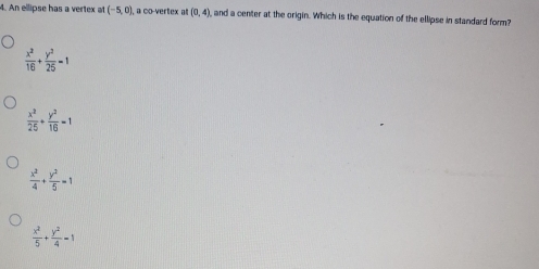 An ellipse has a vertex at (-5,0) , a co-vertex al (0,4) and a center at the origin. Which is the equation of the ellipse in standard form?
 x^2/16 + y^2/25 =1
 x^2/25 + y^2/16 =1
 x^2/4 + y^2/5 =1
 x^2/5 + y^2/4 -1