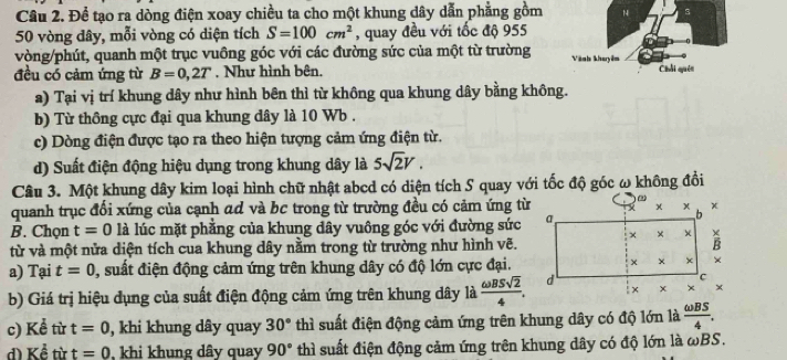 Để tạo ra dòng điện xoay chiều ta cho một khung dây dẫn phẳng gồm N s
50 vòng dây, mỗi vòng có diện tích S=100cm^2 , quay đều với tốc độ 955
vòng/phút, quanh một trục vuồng góc với các đường sức của một từ trường Vành kharyim
đều có cảm ứng từ B=0,2T. Như hình bên. Chối quên
a) Tại vị trí khung dây như hình bên thì từ không qua khung dây bằng không.
b) Từ thông cực đại qua khung dây là 10 Wb .
c) Dòng điện được tạo ra theo hiện tượng cảm ứng điện từ.
d) Suất điện động hiệu dụng trong khung dây là 5sqrt(2)V.
Câu 3. Một khung dây kim loại hình chữ nhật abcd có diện tích S quay với tốc độ góc ω không đổi
quanh trục đổi xứng của cạnh ad và bc trong từ trường đều có cảm ứng từ
B. Chọn t=0 là lúc mặt phẳng của khung dây vuông góc với đường sức
từ và một nửa diện tích cua khung dây nằm trong từ trường như hình vẽ.
a) Tại t=0 , suất điện động cảm ứng trên khung dây có độ lớn cực đại.
b) Giá trị hiệu dụng của suất điện động cảm ứng trên khung dây là  omega BSsqrt(2)/4 .
c) Kể từ t=0 , khi khung dây quay 30° thì suất điện động cảm ứng trên khung dây có độ lớn là  omega BS/4 .
d) Khat e từ t=0 khi khung dây quay 90° thì suất điện động cảm ứng trên khung dây có độ lớn là ωBS.