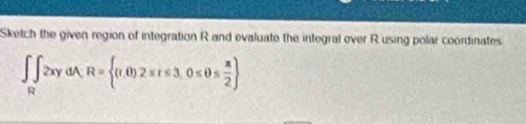 Sketch the given region of integration R and evaluate the integral over R using polar coordinates
∈t _R∈t 2xydA, R= (r,0)2≤ r≤ 3,0≤ θ ≤  π /2 