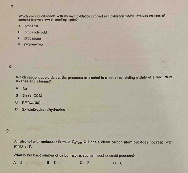 Which compound reacts with its own oxidation product (an oxidation which involves no loss of
carbon) to give a sweet-smelling liquid?
A propanal
B propanolc acid
C propanone
D propan-1-ol
8.
Which reagent could detect the presence of alcohol in a petrol consisting mainly of a mixture of
alkanes and alkenes?
A Na
B Br_2(inCCl_4)
C KMnO_4(aq)
D 2, 4-d in it ropheny lhy draz ine
9.
An alcohol with molecular formula C_nH_2n+ .O H has a chiral carbon atom but does not react with
MnO_4^(-/H^+). 
What is the least number of carbon atoms such an alcohol could possess?
A 5 B 6 C 7 D 8