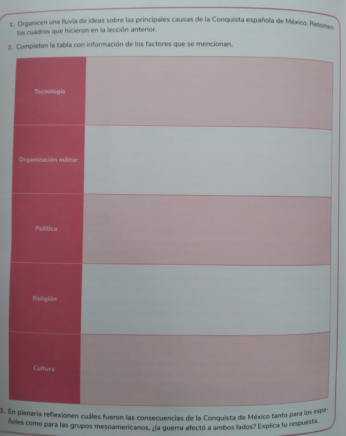 Organicen una Iluvia de ideas sobre las principales causas de la Conquista española de México. Retomen 
los cuadros que hicieron en la lección anterior. 
2. C 
3. En pionen cuáles fueron las consecuencias de la Conquista de México tant- 
ñoles como para las grupos mesoamericanos, ¿la guerra afectó a ambos lados? Explica tu respuesta.