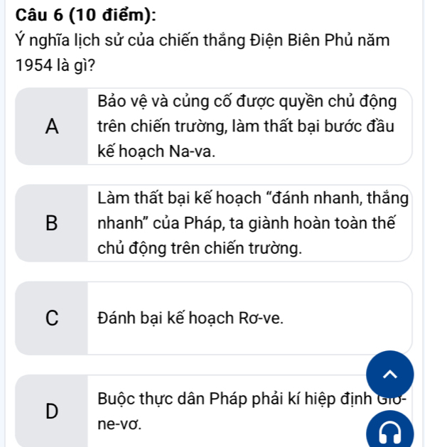 Ý nghĩa lịch sử của chiến thắng Điện Biên Phủ năm
1954 là gì?
Bảo vệ và củng cố được quyền chủ động
A trên chiến trường, làm thất bại bước đầu
kế hoạch Na-va.
Làm thất bại kế hoạch “đánh nhanh, thắng
B nhanh'' của Pháp, ta giành hoàn toàn thế
chủ động trên chiến trường.
C Đánh bại kế hoạch Rơ-ve.
D Buộc thực dân Pháp phải kí hiệp định Gio-
ne-vơ.