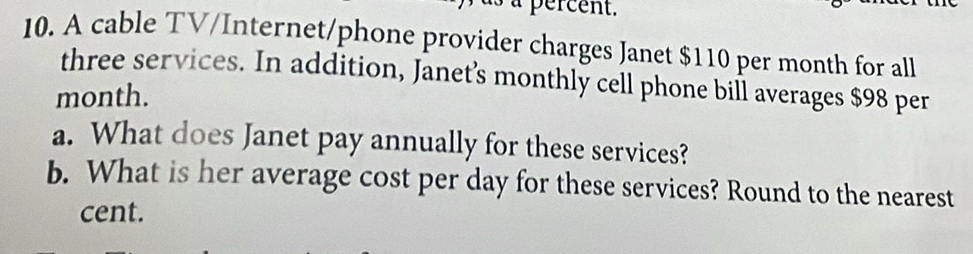 à percent. 
10. A cable TV/Internet/phone provider charges Janet $110 per month for all 
three services. In addition, Janet’s monthly cell phone bill averages $98 per
month. 
a. What does Janet pay annually for these services? 
b. What is her average cost per day for these services? Round to the nearest 
cent.