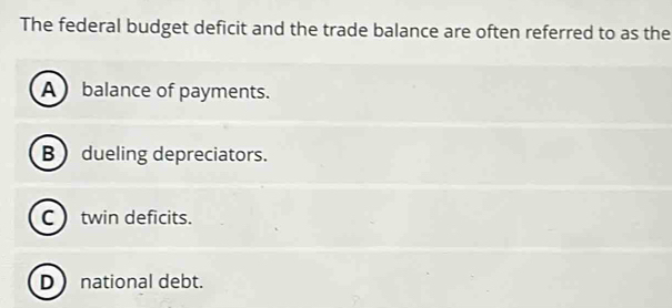 The federal budget deficit and the trade balance are often referred to as the
A balance of payments.
B  dueling depreciators.
C twin deficits.
D national debt.