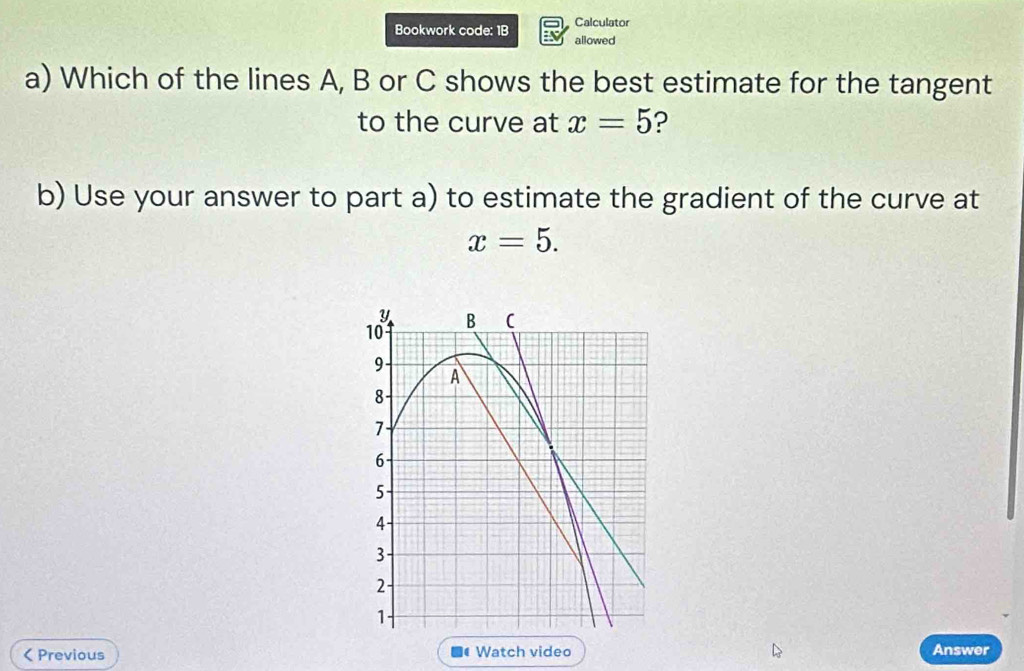 Calculator 
Bookwork code: 1B allowed 
a) Which of the lines A, B or C shows the best estimate for the tangent 
to the curve at x=5 ? 
b) Use your answer to part a) to estimate the gradient of the curve at
x=5.
Y B (
10
9
A
8
7
6
5
4
3
2
1 < Previous a Watch video Answer