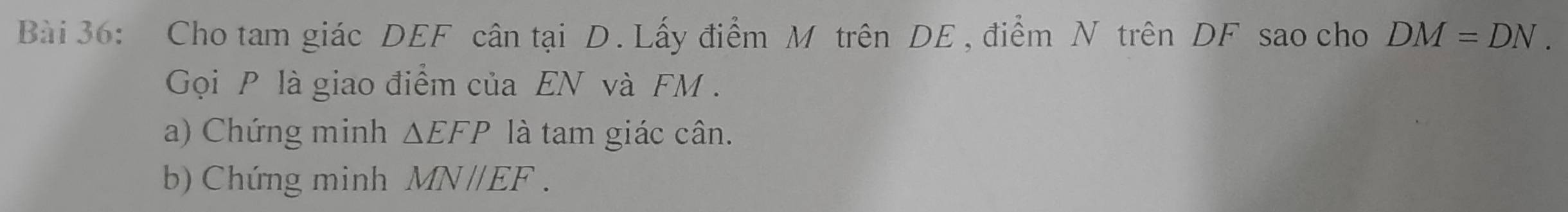 Cho tam giác DEF cân tại D. Lấy điểm M trên DE , điểm N trên DF sao cho DM=DN. 
Gọi P là giao điểm của EN và FM. 
a) Chứng minh △ EFP là tam giác cân. 
b) Chứng minh MNparallel EF.