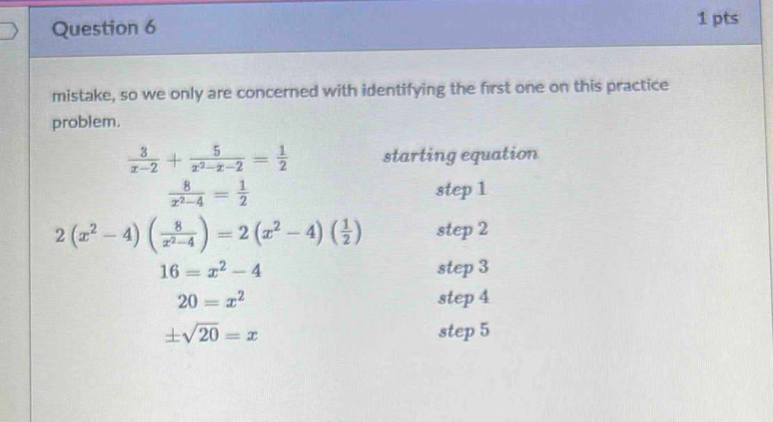 mistake, so we only are concerned with identifying the first one on this practice 
problem.
 3/x-2 + 5/x^2-x-2 = 1/2  starting equation
 8/x^2-4 = 1/2 
step 1
2(x^2-4)( 8/x^2-4 )=2(x^2-4)( 1/2 )
step 2
16=x^2-4 step 3
20=x^2 step 4
± sqrt(20)=x step 5