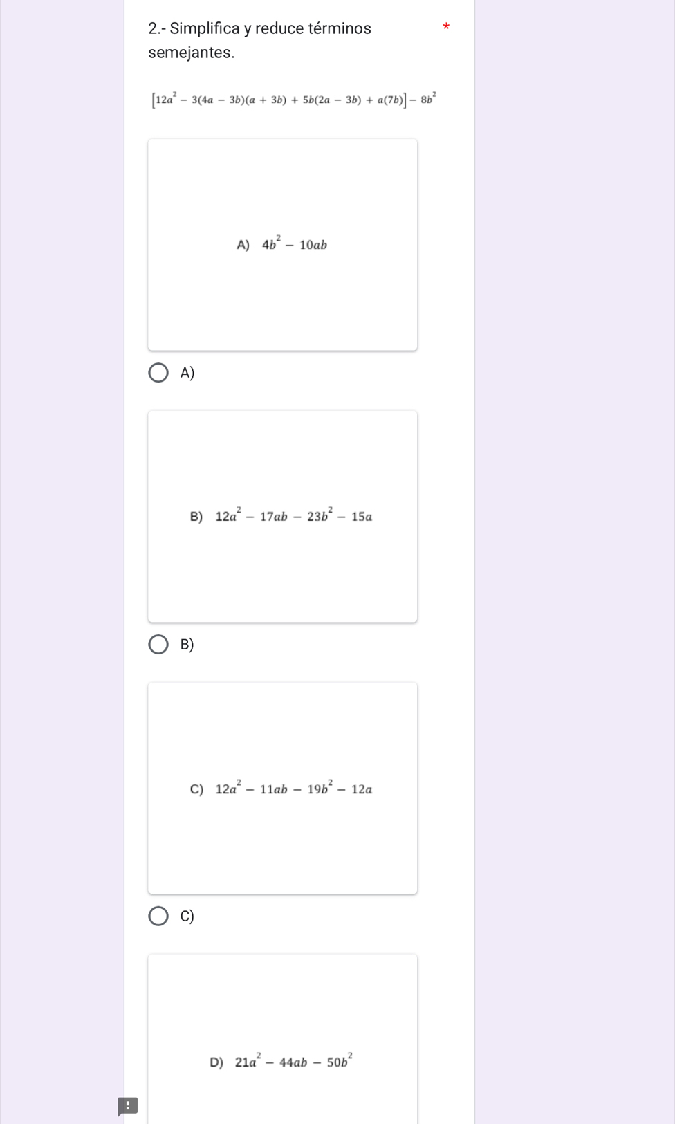 2.- Simplifica y reduce términos
semejantes.
[12a^2-3(4a-3b)(a+3b)+5b(2a-3b)+a(7b)]-8b^2
A) 4b^2-10ab
A)
B) 12a^2-17ab-23b^2-15a
B)
C) 12a^2-11ab-19b^2-12a
C)
D) 21a^2-44ab-50b^2