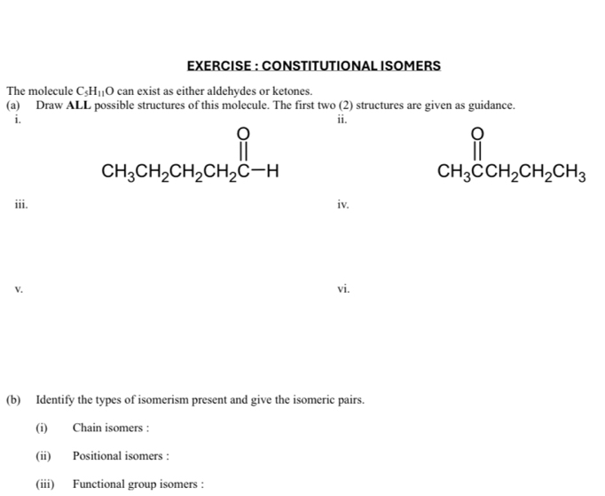 EXERCISE : CONSTITUTIONAL ISOMERS 
The molecule C_5H_11O can exist as either aldehydes or ketones. 
(a) Draw ALL possible structures of this molecule. The first two (2) structures are given as guidance. 
i. ii.
CH_3CH_2CH_2CH_2CH
CH CH_3CCH_2CH_2CH_3endarray 
iii. iv. 
V. vi. 
(b) Identify the types of isomerism present and give the isomeric pairs. 
(i) Chain isomers : 
(ii) Positional isomers : 
(iii) Functional group isomers :