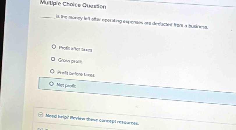 Question
_is the money left after operating expenses are deducted from a business.
Profit after taxes
Gross profit
Profit before taxes
Net profit
Need help? Review these concept resources.