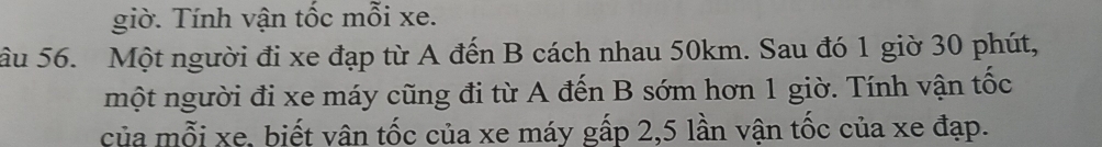giờ. Tính vận tốc mỗi xe. 
âu 56. Một người đi xe đạp từ A đến B cách nhau 50km. Sau đó 1 giờ 30 phút, 
một người đi xe máy cũng đi từ A đến B sớm hơn 1 giờ. Tính vận tốc 
của mỗi xe, biết vân tốc của xe máy gấp 2, 5 lần vận tốc của xe đạp.