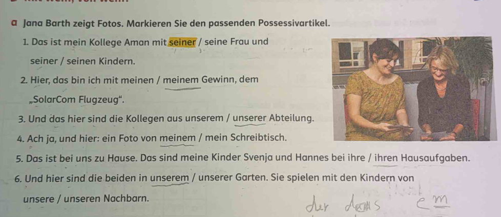 a Jana Barth zeigt Fotos. Markieren Sie den passenden Possessivartikel. 
1. Das ist mein Kollege Aman mit seiner / seine Frau und 
seiner / seinen Kindern. 
2. Hier, das bin ich mit meinen / meinem Gewinn, dem 
„SolarCom Flugzeug“. 
3. Und das hier sind die Kollegen aus unserem / unserer Abteilung. 
4. Ach ja, und hier: ein Foto von meinem / mein Schreibtisch. 
5. Das ist bei uns zu Hause. Das sind meine Kinder Svenja und Hannes bei ihre / ihren Hausaufgaben. 
6. Und hier sind die beiden in unserem / unserer Garten. Sie spielen mit den Kindern von 
unsere / unseren Nachbarn.