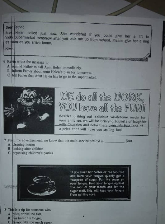 Dear Father,
Aunt Helen called just now. She wondered if you could give her a lift to
Vicky Supermarket tomorrow after you pick me up from school. Please give her a ring
as soon as you arrive home.
Kevin
6 Kevin wrote the message to
A remind Father to call Aunt Helen immediately.
B inform Father about Aunt Helen's plan for tomorrow.
C tell Father that Aunt Helen has to go to the supermarket.
a WE do all the WORK,
YOU have all the FUN!
Besides dishing out delicious wholesome meals for
your children, we will be bringing buckets of laughter
with Chuckles and Bobo the clowns. No fuss, and at
a price that will have you smiling too!
7 From the advertisement, we know that the main service offered is_
A cleaning houses
B. looking after children
C organising children's parties
8 This is a tip for someone who
A often drinks too fast.
B has burnt his tongue.
C cannot take too much sugar.